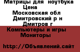 Матрицы для  ноутбука › Цена ­ 2 200 - Московская обл., Дмитровский р-н, Дмитров г. Компьютеры и игры » Мониторы   